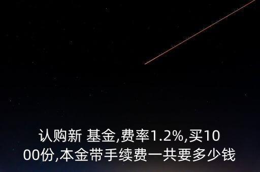 認(rèn)購新 基金,費(fèi)率1.2%,買1000份,本金帶手續(xù)費(fèi)一共要多少錢