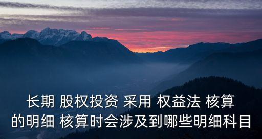 長期 股權投資 采用 權益法 核算的明細 核算時會涉及到哪些明細科目