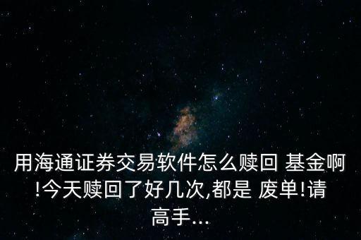 用海通證券交易軟件怎么贖回 基金啊!今天贖回了好幾次,都是 廢單!請高手...