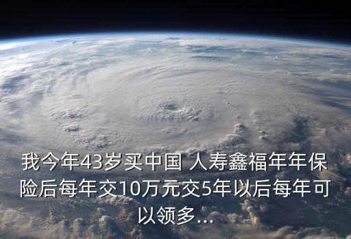 我今年43歲買(mǎi)中國(guó) 人壽鑫福年年保險(xiǎn)后每年交10萬(wàn)元交5年以后每年可以領(lǐng)多...