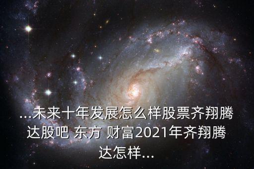 ...未來十年發(fā)展怎么樣股票齊翔騰達股吧 東方 財富2021年齊翔騰達怎樣...