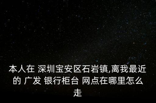 本人在 深圳寶安區(qū)石巖鎮(zhèn),離我最近的 廣發(fā) 銀行柜臺 網(wǎng)點在哪里怎么走