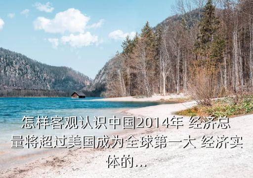 怎樣客觀認識中國2014年 經(jīng)濟總量將超過美國成為全球第一大 經(jīng)濟實體的...