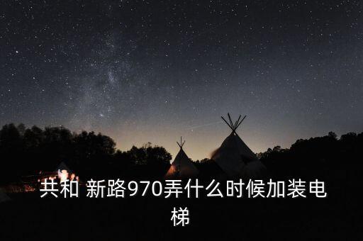  共和 新路970弄什么時(shí)候加裝電梯