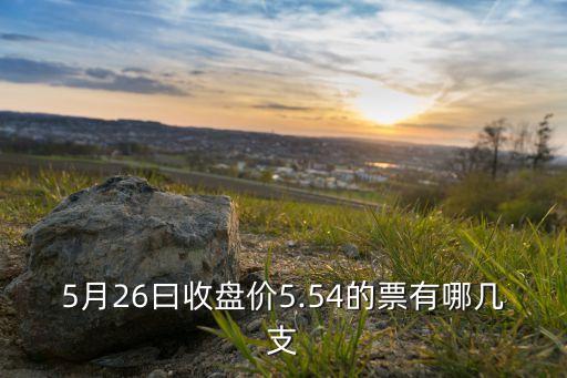 5月26曰收盤價(jià)5.54的票有哪幾支