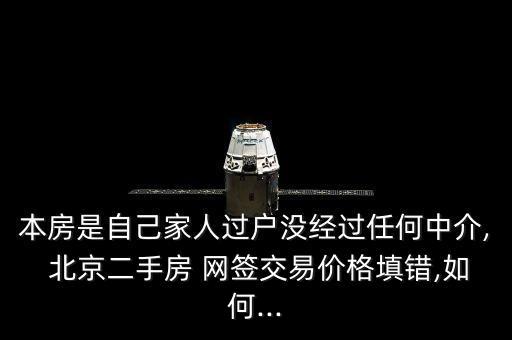 本房是自己家人過戶沒經(jīng)過任何中介, 北京二手房 網(wǎng)簽交易價格填錯,如何...