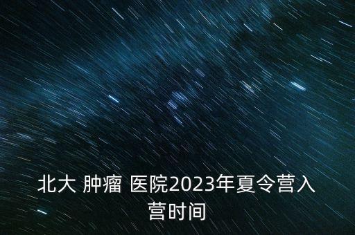 北大 腫瘤 醫(yī)院2023年夏令營入營時(shí)間