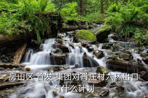 房山區(qū) 首發(fā) 集團(tuán)對肖莊村六環(huán)出口有什么計劃