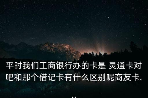 平時(shí)我們工商銀行辦的卡是 靈通卡對吧和那個(gè)借記卡有什么區(qū)別呢商友卡...