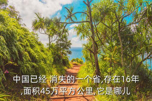 中國已經(jīng) 消失的一個(gè)省,存在16年,面積45萬平方公里,它是哪兒