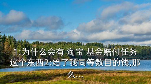 1:為什么會有 淘寶 基金賠付任務(wù)這個東西2:給了我同等數(shù)目的錢,那么...