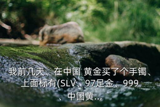 我前幾天、在中國 黃金買了個手鐲、上面標有(SLV、97足金、999、中國黃...