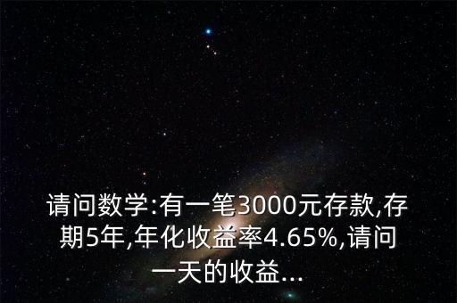 請問數(shù)學(xué):有一筆3000元存款,存期5年,年化收益率4.65%,請問一天的收益...