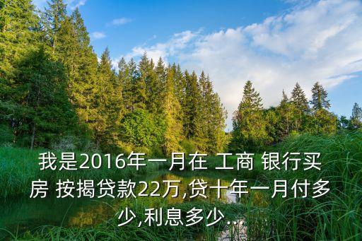 我是2016年一月在 工商 銀行買(mǎi)房 按揭貸款22萬(wàn),貸十年一月付多少,利息多少...