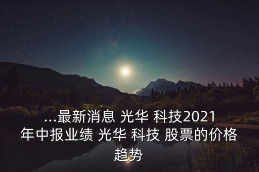 ...最新消息 光華 科技2021年中報業(yè)績 光華 科技 股票的價格趨勢