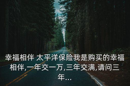 幸福相伴 太平洋保險我是購買的幸福相伴,一年交一萬,三年交滿,請問三年...