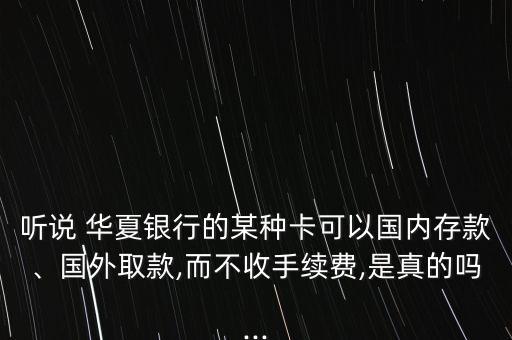 聽說 華夏銀行的某種卡可以國(guó)內(nèi)存款、國(guó)外取款,而不收手續(xù)費(fèi),是真的嗎...