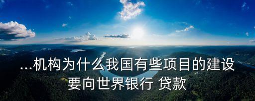 ...機(jī)構(gòu)為什么我國有些項(xiàng)目的建設(shè)要向世界銀行 貸款