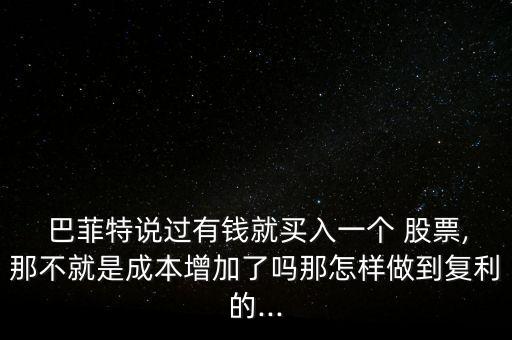  巴菲特說過有錢就買入一個(gè) 股票,那不就是成本增加了嗎那怎樣做到復(fù)利的...