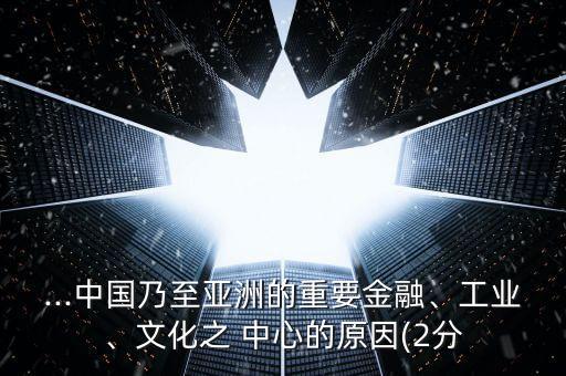 ...中國(guó)乃至亞洲的重要金融、工業(yè)、文化之 中心的原因(2分