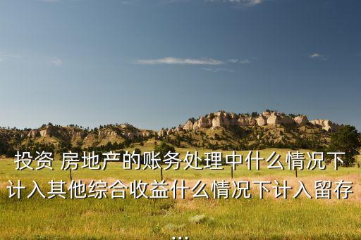 投資 房地產的賬務處理中什么情況下計入其他綜合收益什么情況下計入留存...