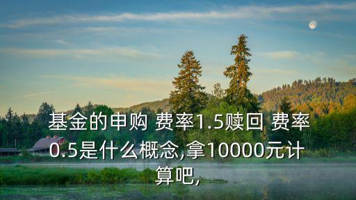  基金的申購 費(fèi)率1.5贖回 費(fèi)率0.5是什么概念,拿10000元計算吧,