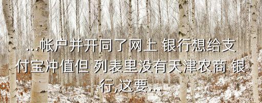 ...帳戶并開同了網上 銀行想給支付寶沖值但 列表里沒有天津農商 銀行,這要...