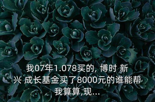 我07年1.078買(mǎi)的, 博時(shí) 新興 成長(zhǎng)基金買(mǎi)了8000元的誰(shuí)能幫我算算,現(xiàn)...