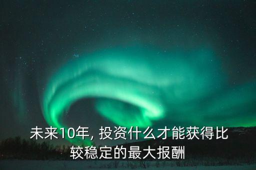  未來10年, 投資什么才能獲得比較穩(wěn)定的最大報(bào)酬