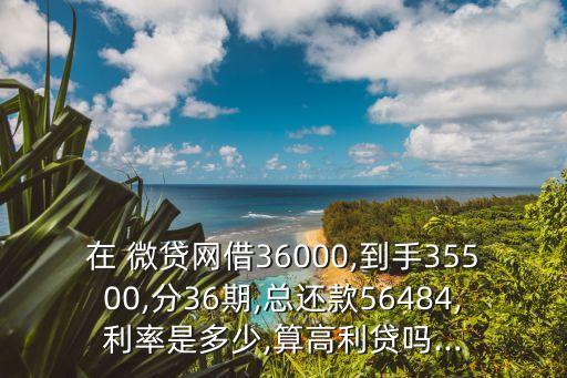 在 微貸網(wǎng)借36000,到手35500,分36期,總還款56484,利率是多少,算高利貸嗎...