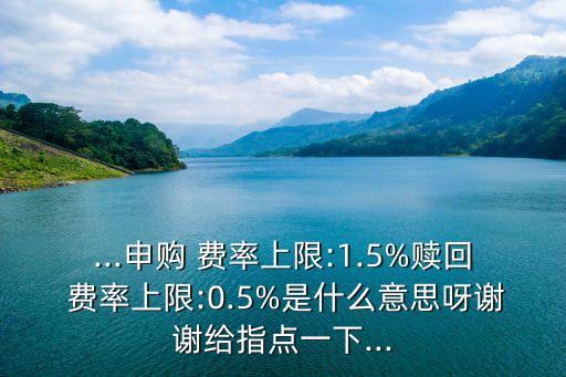 ...申購 費(fèi)率上限:1.5%贖回 費(fèi)率上限:0.5%是什么意思呀謝謝給指點(diǎn)一下...