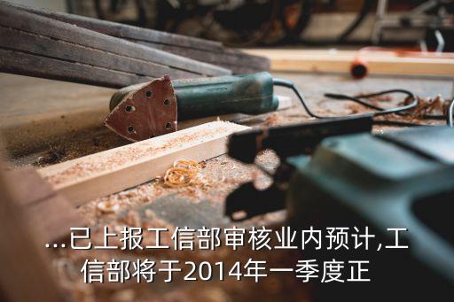 ...已上報工信部審核業(yè)內預計,工信部將于2014年一季度正