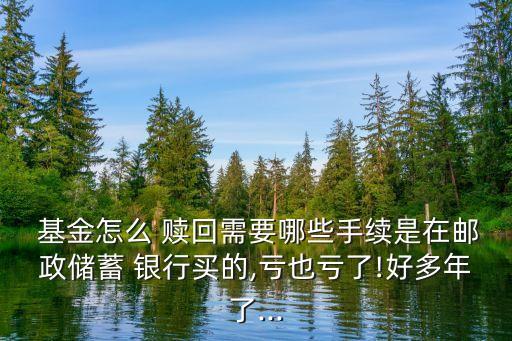  基金怎么 贖回需要哪些手續(xù)是在郵政儲蓄 銀行買的,虧也虧了!好多年了...