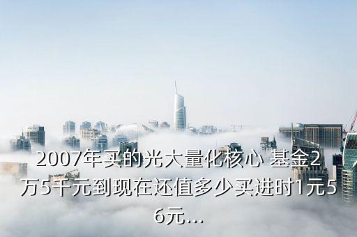 2007年買的光大量化核心 基金2萬5千元到現(xiàn)在還值多少買進(jìn)時1元56元...