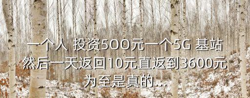 一個人 投資5OO元一個5G 基站然后一天返回10元直返到3600元為至是真的...