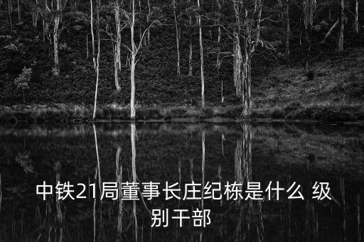  中鐵21局董事長莊紀棟是什么 級別干部