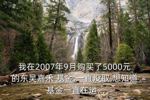 我在2007年9月購(gòu)買了5000元的東吳嘉禾 基金,一直沒取,想知道 基金一直在運(yùn)...