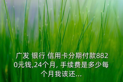  廣發(fā) 銀行 信用卡分期付款8820元錢,24個(gè)月, 手續(xù)費(fèi)是多少每個(gè)月我該還...