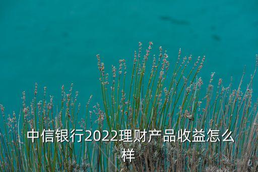  中信銀行2022理財(cái)產(chǎn)品收益怎么樣