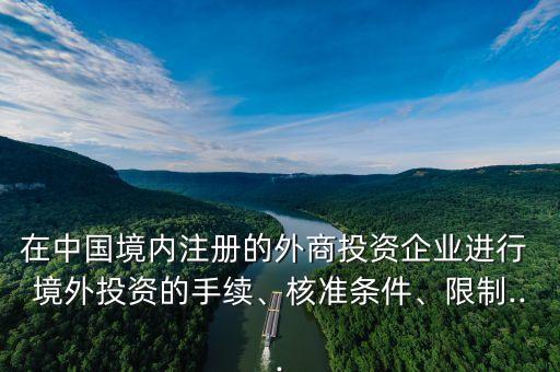 在中國(guó)境內(nèi)注冊(cè)的外商投資企業(yè)進(jìn)行 境外投資的手續(xù)、核準(zhǔn)條件、限制...