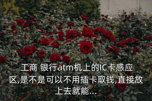  工商 銀行atm機上的IC卡感應區(qū),是不是可以不用插卡取錢,直接放上去就能...