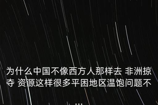 為什么中國不像西方人那樣去 非洲掠奪 資源這樣很多平困地區(qū)溫飽問題不...