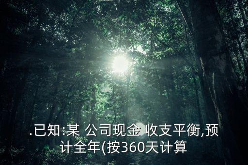 .已知:某 公司現(xiàn)金 收支平衡,預(yù)計全年(按360天計算