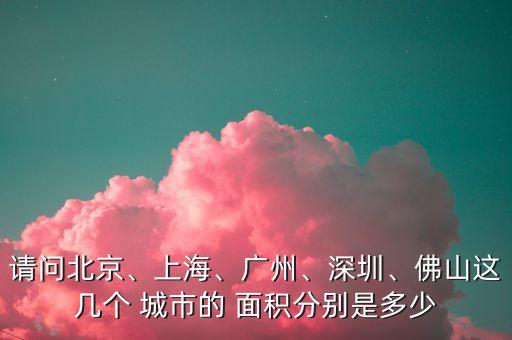 請(qǐng)問(wèn)北京、上海、廣州、深圳、佛山這幾個(gè) 城市的 面積分別是多少