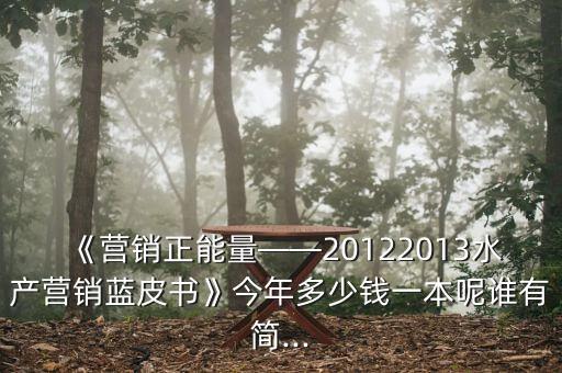 《營(yíng)銷(xiāo)正能量——20122013水產(chǎn)營(yíng)銷(xiāo)藍(lán)皮書(shū)》今年多少錢(qián)一本呢誰(shuí)有簡(jiǎn)...