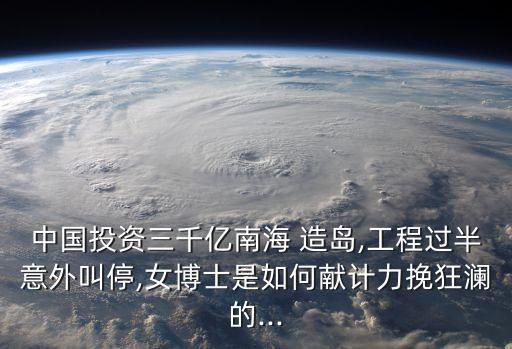 中國(guó)投資三千億南海 造島,工程過(guò)半意外叫停,女博士是如何獻(xiàn)計(jì)力挽狂瀾的...