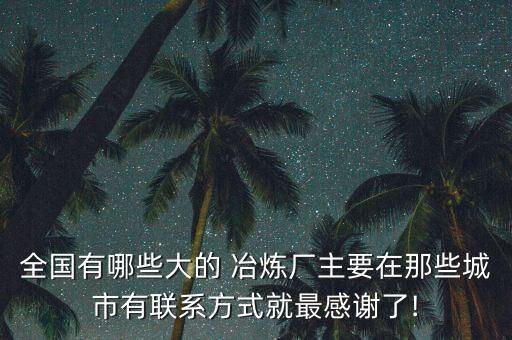 全國有哪些大的 冶煉廠主要在那些城市有聯系方式就最感謝了!