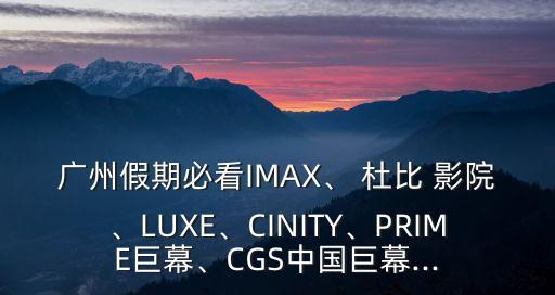 廣州假期必看IMAX、 杜比 影院、LUXE、CINITY、PRIME巨幕、CGS中國巨幕...