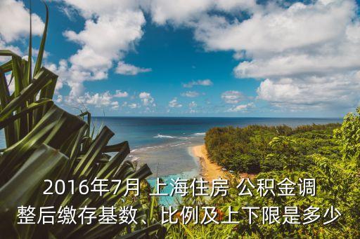 2016年7月 上海住房 公積金調(diào)整后繳存基數(shù)、比例及上下限是多少