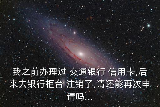 我之前辦理過(guò) 交通銀行 信用卡,后來(lái)去銀行柜臺(tái) 注銷(xiāo)了,請(qǐng)還能再次申請(qǐng)嗎...